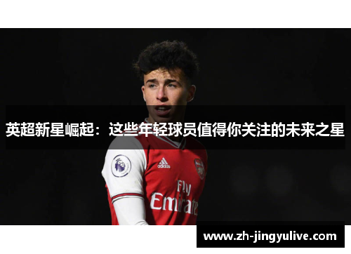 英超新星崛起:这些年轻球员值得你关注的未来之星 英超新星崛起:这些年轻球员值得你关注的未来之星