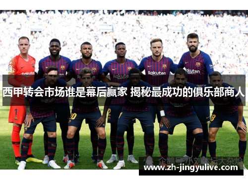 西甲转会市场谁是幕后赢家 揭秘最成功的俱乐部商人 西甲转会市场谁是幕后赢家 揭秘最成功的俱乐部商人