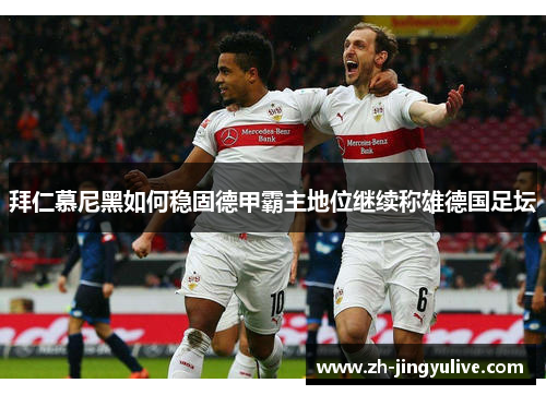 拜仁慕尼黑如何稳固德甲霸主地位继续称雄德国足坛 拜仁慕尼黑如何稳固德甲霸主地位继续称雄德国足坛