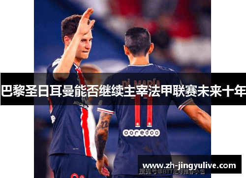 巴黎圣日耳曼能否继续主宰法甲联赛未来十年 巴黎圣日耳曼能否继续主宰法甲联赛未来十年