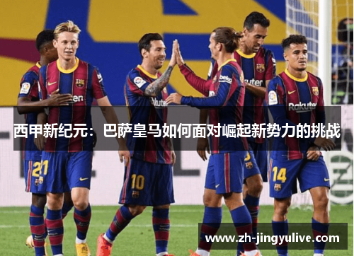 西甲新纪元:巴萨皇马如何面对崛起新势力的挑战 西甲新纪元:巴萨皇马如何面对崛起新势力的挑战