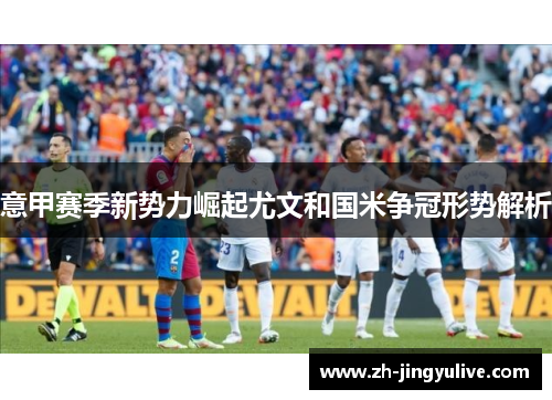 意甲赛季新势力崛起尤文和国米争冠形势解析 意甲赛季新势力崛起尤文和国米争冠形势解析