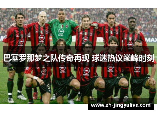 巴塞罗那梦之队传奇再现 球迷热议巅峰时刻 巴塞罗那梦之队传奇再现 球迷热议巅峰时刻