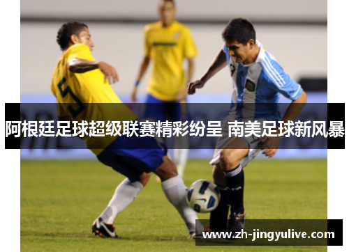 阿根廷足球超级联赛精彩纷呈 南美足球新风暴 阿根廷足球超级联赛精彩纷呈 南美足球新风暴