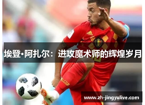 埃登·阿扎尔:进攻魔术师的辉煌岁月 埃登·阿扎尔:进攻魔术师的辉煌岁月