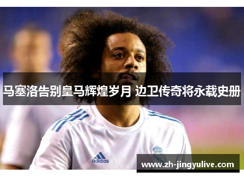 马塞洛告别皇马辉煌岁月 边卫传奇将永载史册 马塞洛告别皇马辉煌岁月 边卫传奇将永载史册
