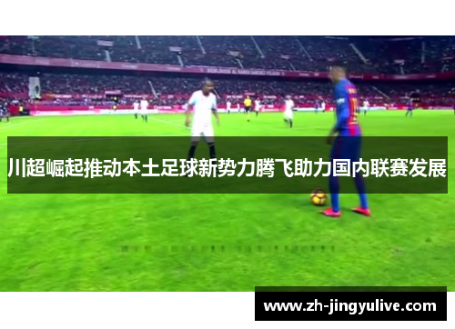 川超崛起推动本土足球新势力腾飞助力国内联赛发展 川超崛起推动本土足球新势力腾飞助力国内联赛发展