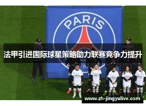 法甲引进国际球星策略助力联赛竞争力提升 法甲引进国际球星策略助力联赛竞争力提升