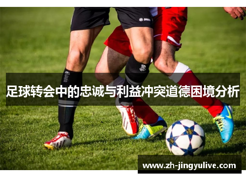 足球转会中的忠诚与利益冲突道德困境分析 足球转会中的忠诚与利益冲突道德困境分析