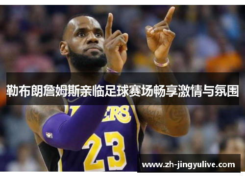 勒布朗詹姆斯亲临足球赛场畅享激情与氛围 勒布朗詹姆斯亲临足球赛场畅享激情与氛围