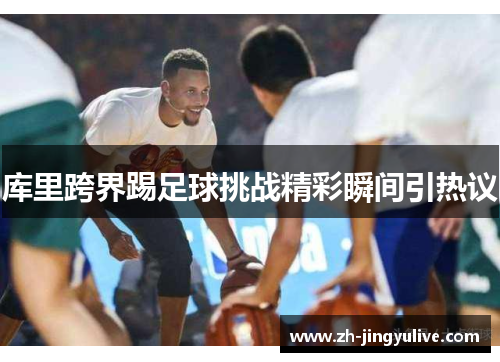 库里跨界踢足球挑战精彩瞬间引热议 库里跨界踢足球挑战精彩瞬间引热议