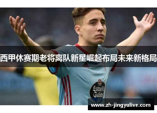 西甲休赛期老将离队新星崛起布局未来新格局