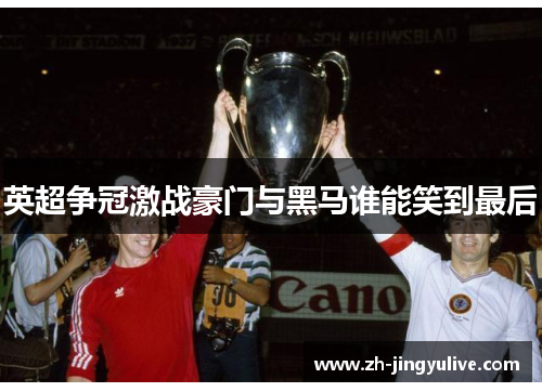 英超争冠激战豪门与黑马谁能笑到最后 英超争冠激战豪门与黑马谁能笑到最后