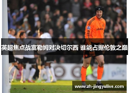 英超焦点战富勒姆对决切尔西 谁能占据伦敦之巅 英超焦点战富勒姆对决切尔西 谁能占据伦敦之巅