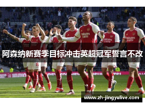 阿森纳新赛季目标冲击英超冠军誓言不改 阿森纳新赛季目标冲击英超冠军誓言不改