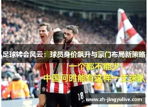 足球转会风云:球员身价飙升与豪门布局新策略 足球转会风云:球员身价飙升与豪门布局新策略